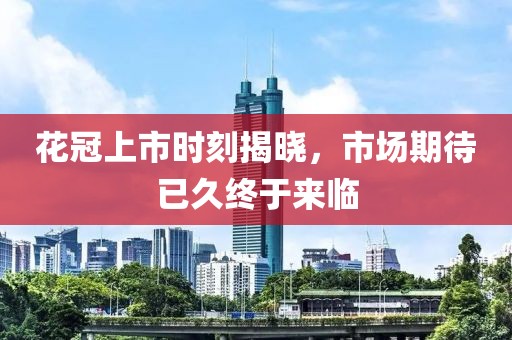 花冠上市时刻揭晓，市场期待已久终于来临