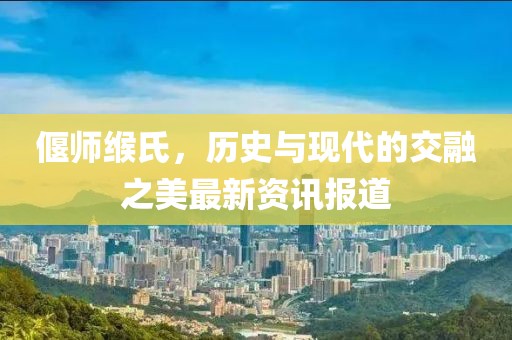 偃师缑氏，历史与现代的交融之美最新资讯报道