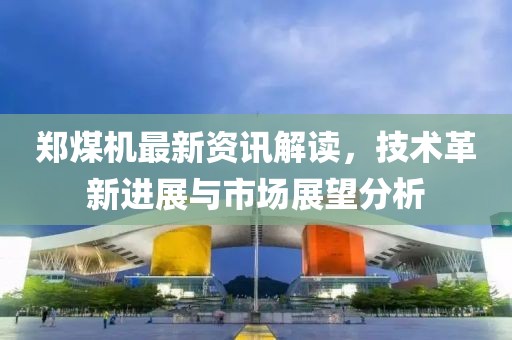 郑煤机最新资讯解读，技术革新进展与市场展望分析