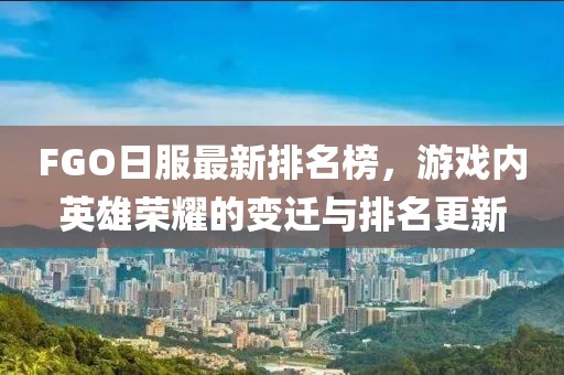 FGO日服最新排名榜，游戏内英雄荣耀的变迁与排名更新