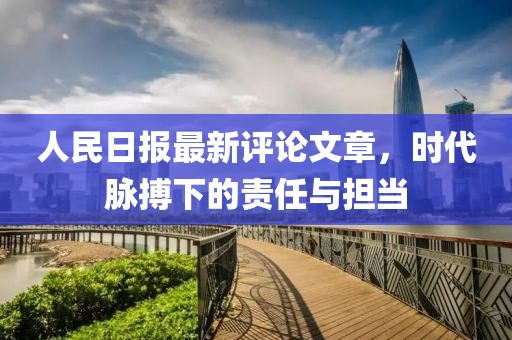 人民日报最新评论文章，时代脉搏下的责任与担当