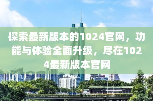 探索最新版本的1024官网，功能与体验全面升级，尽在1024最新版本官网