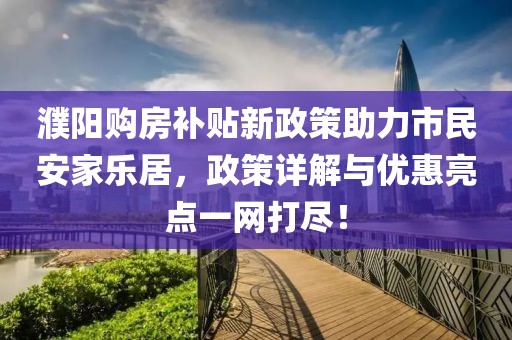 濮阳购房补贴新政策助力市民安家乐居，政策详解与优惠亮点一网打尽！