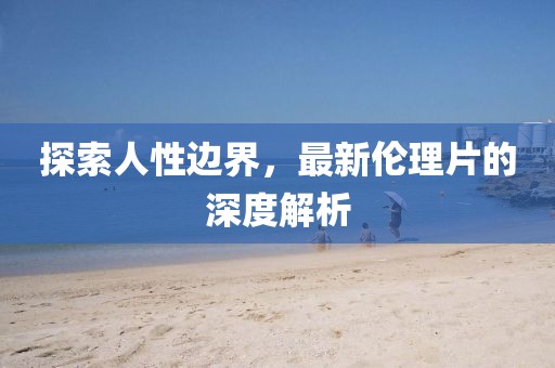 探索人性边界，最新伦理片的深度解析