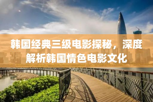 韩国经典三级电影探秘，深度解析韩国情色电影文化