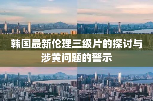 韩国最新伦理三级片的探讨与涉黄问题的警示