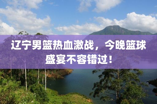辽宁男篮热血激战，今晚篮球盛宴不容错过！