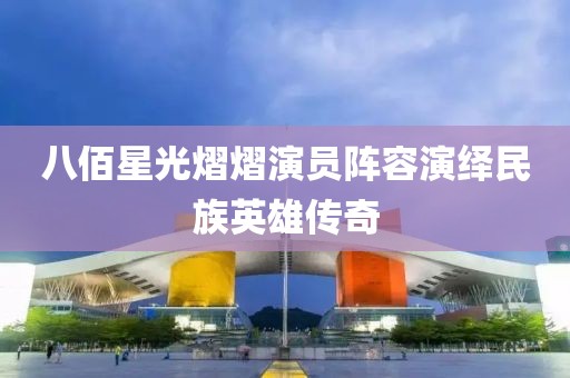 八佰星光熠熠演员阵容演绎民族英雄传奇