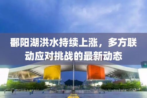 鄱阳湖洪水持续上涨，多方联动应对挑战的最新动态