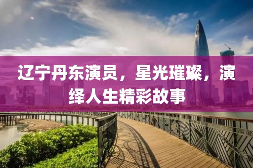 辽宁丹东演员，星光璀璨，演绎人生精彩故事