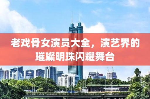 老戏骨女演员大全，演艺界的璀璨明珠闪耀舞台
