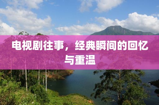 电视剧往事，经典瞬间的回忆与重温
