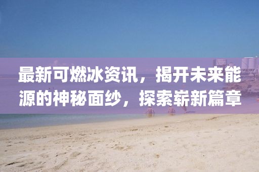 最新可燃冰资讯，揭开未来能源的神秘面纱，探索崭新篇章