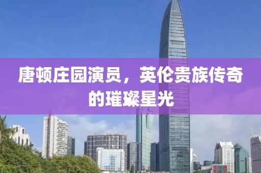 唐顿庄园演员，英伦贵族传奇的璀璨星光