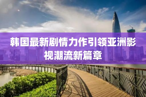 韩国最新剧情力作引领亚洲影视潮流新篇章