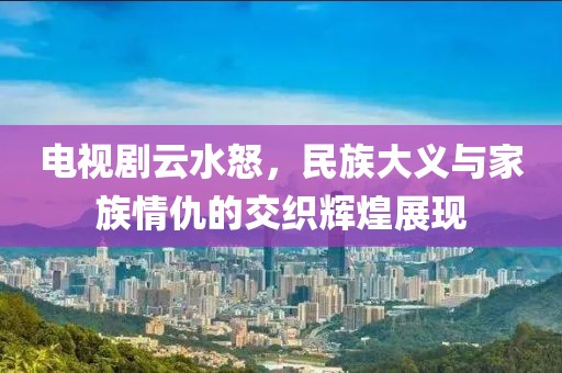 电视剧云水怒，民族大义与家族情仇的交织辉煌展现