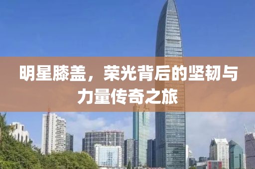 明星膝盖，荣光背后的坚韧与力量传奇之旅