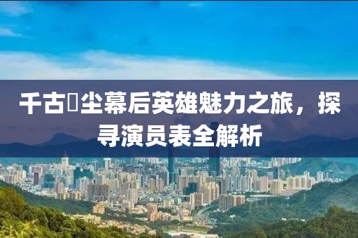 千古玦尘幕后英雄魅力之旅，探寻演员表全解析