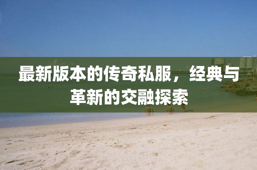 最新版本的传奇私服，经典与革新的交融探索