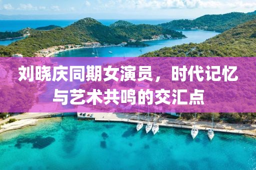 刘晓庆同期女演员，时代记忆与艺术共鸣的交汇点
