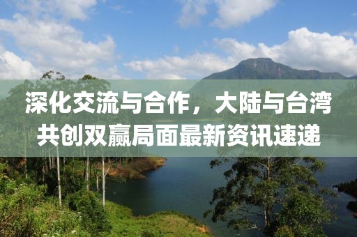 深化交流与合作，大陆与台湾共创双赢局面最新资讯速递
