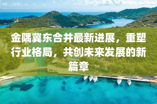 金隅冀东合并最新进展，重塑行业格局，共创未来发展的新篇章