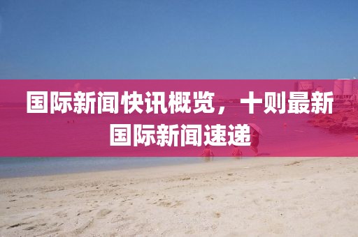国际新闻快讯概览，十则最新国际新闻速递