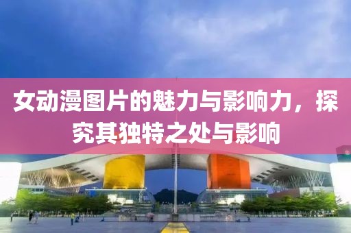 女动漫图片的魅力与影响力，探究其独特之处与影响