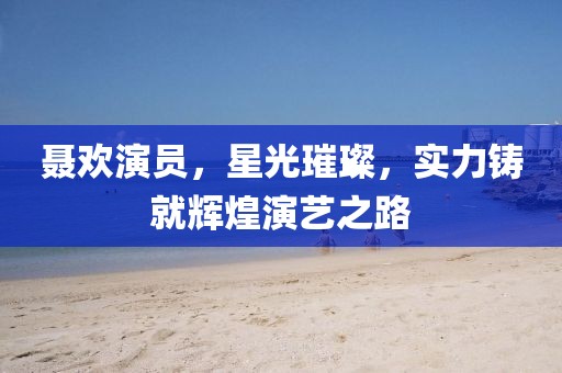 聂欢演员，星光璀璨，实力铸就辉煌演艺之路