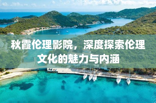 秋霞伦理影院，深度探索伦理文化的魅力与内涵