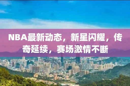 NBA最新动态，新星闪耀，传奇延续，赛场激情不断