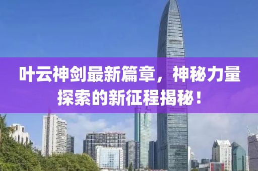 叶云神剑最新篇章，神秘力量探索的新征程揭秘！
