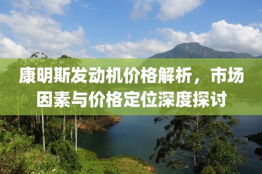 康明斯发动机价格解析，市场因素与价格定位深度探讨