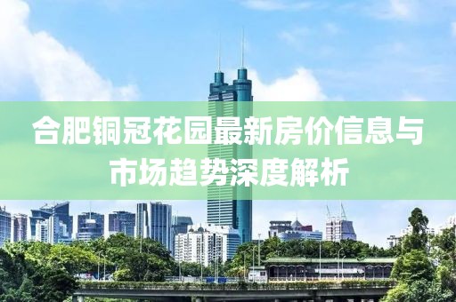 合肥铜冠花园最新房价信息与市场趋势深度解析