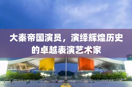 大秦帝国演员，演绎辉煌历史的卓越表演艺术家