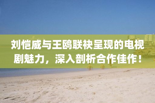 刘恺威与王鸥联袂呈现的电视剧魅力，深入剖析合作佳作！