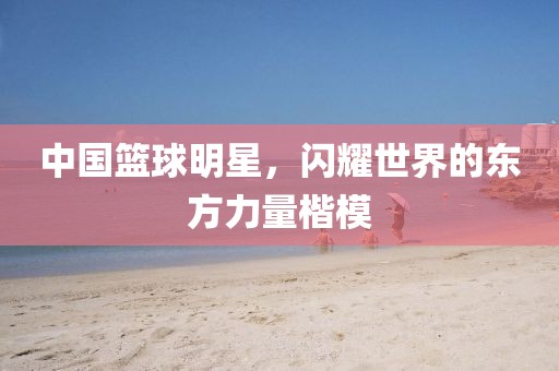 中国篮球明星，闪耀世界的东方力量楷模