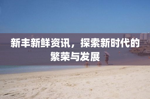 新丰新鲜资讯，探索新时代的繁荣与发展
