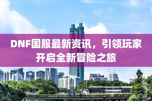DNF国服最新资讯，引领玩家开启全新冒险之旅