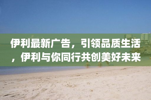 伊利最新广告，引领品质生活，伊利与你同行共创美好未来