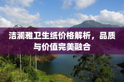 洁澜雅卫生纸价格解析，品质与价值完美融合