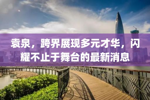 袁泉，跨界展现多元才华，闪耀不止于舞台的最新消息
