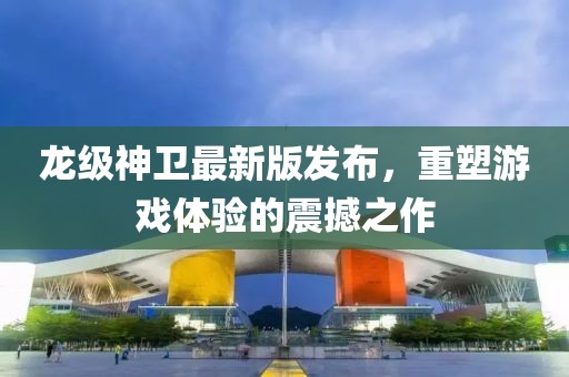 龙级神卫最新版发布，重塑游戏体验的震撼之作