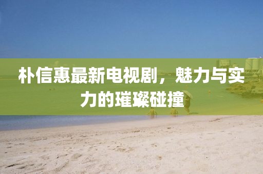 朴信惠最新电视剧，魅力与实力的璀璨碰撞