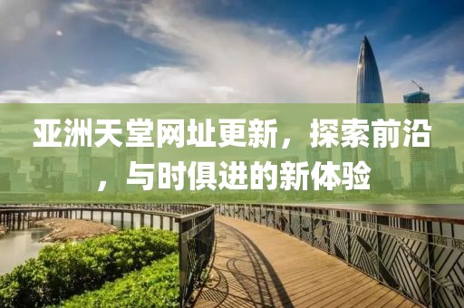 亚洲天堂网址更新，探索前沿，与时俱进的新体验
