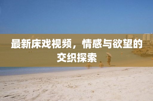 最新床戏视频，情感与欲望的交织探索