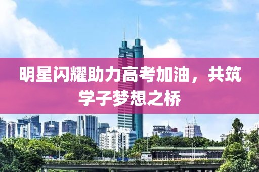 明星闪耀助力高考加油，共筑学子梦想之桥