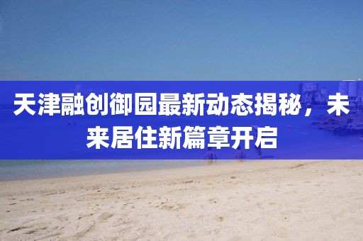 天津融创御园最新动态揭秘，未来居住新篇章开启
