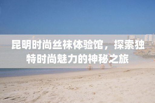 昆明时尚丝袜体验馆，探索独特时尚魅力的神秘之旅