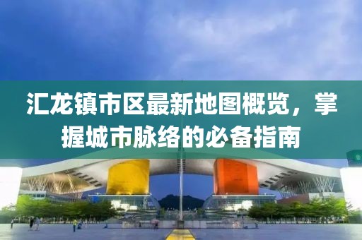 汇龙镇市区最新地图概览，掌握城市脉络的必备指南